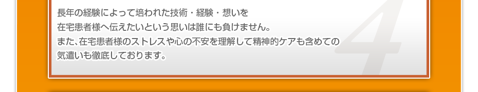 長年の経験によって培われた技術・経験・想いを在宅患者様へ伝えたいという思いは誰にも負けません。また、在宅患者様のストレスや心の不安を理解して精神的ケアも含めての気遣いも徹底しております。